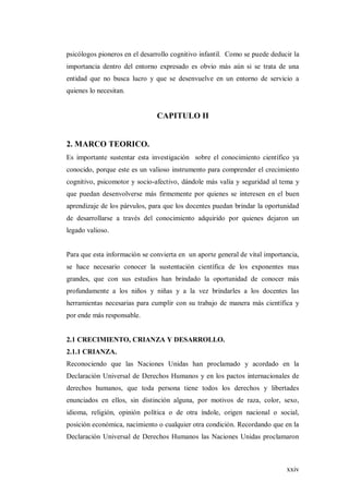 xxiv
psicólogos pioneros en el desarrollo cognitivo infantil. Como se puede deducir la
importancia dentro del entorno expresado es obvio más aún si se trata de una
entidad que no busca lucro y que se desenvuelve en un entorno de servicio a
quienes lo necesitan.
CAPITULO II
2. MARCO TEORICO.
Es importante sustentar esta investigación sobre el conocimiento científico ya
conocido, porque este es un valioso instrumento para comprender el crecimiento
cognitivo, psicomotor y socio-afectivo, dándole más valía y seguridad al tema y
que puedan desenvolverse más firmemente por quienes se interesen en el buen
aprendizaje de los párvulos, para que los docentes puedan brindar la oportunidad
de desarrollarse a través del conocimiento adquirido por quienes dejaron un
legado valioso.
Para que esta información se convierta en un aporte general de vital importancia,
se hace necesario conocer la sustentación científica de los exponentes mas
grandes, que con sus estudios han brindado la oportunidad de conocer más
profundamente a los niños y niñas y a la vez brindarles a los docentes las
herramientas necesarias para cumplir con su trabajo de manera más científica y
por ende más responsable.
2.1 CRECIMIENTO, CRIANZA Y DESARROLLO.
2.1.1 CRIANZA.
Reconociendo que las Naciones Unidas han proclamado y acordado en la
Declaración Universal de Derechos Humanos y en los pactos internacionales de
derechos humanos, que toda persona tiene todos los derechos y libertades
enunciados en ellos, sin distinción alguna, por motivos de raza, color, sexo,
idioma, religión, opinión política o de otra índole, origen nacional o social,
posición económica, nacimiento o cualquier otra condición. Recordando que en la
Declaración Universal de Derechos Humanos las Naciones Unidas proclamaron
 