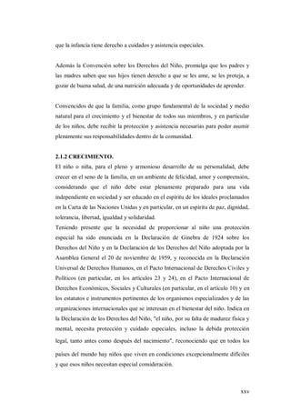 xxv
que la infancia tiene derecho a cuidados y asistencia especiales.
Además la Convención sobre los Derechos del Niño, promulga que los padres y
las madres saben que sus hijos tienen derecho a que se les ame, se les proteja, a
gozar de buena salud, de una nutrición adecuada y de oportunidades de aprender.
Convencidos de que la familia, como grupo fundamental de la sociedad y medio
natural para el crecimiento y el bienestar de todos sus miembros, y en particular
de los niños, debe recibir la protección y asistencia necesarias para poder asumir
plenamente sus responsabilidades dentro de la comunidad.
2.1.2 CRECIMIENTO.
El niño o niña, para el pleno y armonioso desarrollo de su personalidad, debe
crecer en el seno de la familia, en un ambiente de felicidad, amor y comprensión,
considerando que el niño debe estar plenamente preparado para una vida
independiente en sociedad y ser educado en el espíritu de los ideales proclamados
en la Carta de las Naciones Unidas y en particular, en un espíritu de paz, dignidad,
tolerancia, libertad, igualdad y solidaridad.
Teniendo presente que la necesidad de proporcionar al niño una protección
especial ha sido enunciada en la Declaración de Ginebra de 1924 sobre los
Derechos del Niño y en la Declaración de los Derechos del Niño adoptada por la
Asamblea General el 20 de noviembre de 1959, y reconocida en la Declaración
Universal de Derechos Humanos, en el Pacto Internacional de Derechos Civiles y
Políticos (en particular, en los artículos 23 y 24), en el Pacto Internacional de
Derechos Económicos, Sociales y Culturales (en particular, en el artículo 10) y en
los estatutos e instrumentos pertinentes de los organismos especializados y de las
organizaciones internacionales que se interesan en el bienestar del niño. Indica en
la Declaración de los Derechos del Niño, "el niño, por su falta de madurez física y
mental, necesita protección y cuidado especiales, incluso la debida protección
legal, tanto antes como después del nacimiento", reconociendo que en todos los
países del mundo hay niños que viven en condiciones excepcionalmente difíciles
y que esos niños necesitan especial consideración.
 