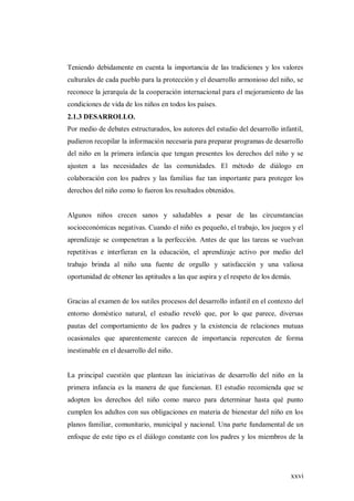 xxvi
Teniendo debidamente en cuenta la importancia de las tradiciones y los valores
culturales de cada pueblo para la protección y el desarrollo armonioso del niño, se
reconoce la jerarquía de la cooperación internacional para el mejoramiento de las
condiciones de vida de los niños en todos los países.
2.1.3 DESARROLLO.
Por medio de debates estructurados, los autores del estudio del desarrollo infantil,
pudieron recopilar la información necesaria para preparar programas de desarrollo
del niño en la primera infancia que tengan presentes los derechos del niño y se
ajusten a las necesidades de las comunidades. El método de diálogo en
colaboración con los padres y las familias fue tan importante para proteger los
derechos del niño como lo fueron los resultados obtenidos.
Algunos niños crecen sanos y saludables a pesar de las circunstancias
socioeconómicas negativas. Cuando el niño es pequeño, el trabajo, los juegos y el
aprendizaje se compenetran a la perfección. Antes de que las tareas se vuelvan
repetitivas e interfieran en la educación, el aprendizaje activo por medio del
trabajo brinda al niño una fuente de orgullo y satisfacción y una valiosa
oportunidad de obtener las aptitudes a las que aspira y el respeto de los demás.
Gracias al examen de los sutiles procesos del desarrollo infantil en el contexto del
entorno doméstico natural, el estudio reveló que, por lo que parece, diversas
pautas del comportamiento de los padres y la existencia de relaciones mutuas
ocasionales que aparentemente carecen de importancia repercuten de forma
inestimable en el desarrollo del niño.
La principal cuestión que plantean las iniciativas de desarrollo del niño en la
primera infancia es la manera de que funcionan. El estudio recomienda que se
adopten los derechos del niño como marco para determinar hasta qué punto
cumplen los adultos con sus obligaciones en materia de bienestar del niño en los
planos familiar, comunitario, municipal y nacional. Una parte fundamental de un
enfoque de este tipo es el diálogo constante con los padres y los miembros de la
 