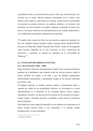 xxvii
comunidad en torno a cuestiones decisivas para el niño, que servirán de base a las
acciones que se tomen. Muchas prácticas relacionadas con la crianza, tanto
positiva como negativa, suelen darse por sentadas. Al aprovechar la oportunidad
de examinar sus propias creencias y su quehacer cotidiano y al comentar estas
cuestiones con otras personas, los padres empiezan a participar de forma más
activa y con mayor confianza en el fortalecimiento de sus ventajas tradicionales y
en la colaboración encaminada a implantar nuevas prácticas.
“El estudio sobre crianza del niño fue una iniciativa conjunta de miembros de
Save the Children Alliance (Estados Unidos, Noruega, Reino Unido)/UNICEF/
Servicios de Desarrollo Infantil Nacional Seto Gurans/ Grupo de Investigación
sobre Entornos Infantiles de la City University of New York/Centro de
innovación y desarrollo en materia de enseñanza de la Universidad de
Tribhuvan”13
.
2.2. ETAPAS DE DESARROLLO INFANTIL.
2.2.1. JEAN PIAGET (1896 – 1980)
Piaget describe el desarrollo del pensamiento infantil como un desenvolvimiento
paulatino de la habilidades, tanto mentales como las sensorio motrices, desde el
mismo momento de cuando es un bebé y que van dándose gradualmente
interiorizándose internamente y dependiendo siempre de las acciones realizadas
por el niño o niña.
El lenguaje alcanzará su madurez, primero durante el pensamiento lógico y
segundo por medio de un razonamiento abstracto, su investigación se centra
específicamente en el desarrollo de los conceptos básicos, físicos, lógicos,
matemáticos, morales y los procesos de la evolución de los conceptos de número,
tiempo, espacio, velocidad, geometría, causalidad y moral, desde el nacimiento
hasta la pubertad.
Para Piaget hay cuatro etapas del desarrollo, en este análisis nos centraremos en el
primer estadio sensorio motor y seis subestadios y el segundo estadio
preoperacional y sus dos subestadios.
13
Tomado de INTERNET.
 