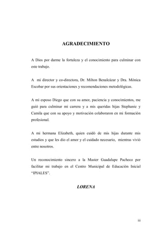 iii
AGRADECIMIENTO
A Dios por darme la fortaleza y el conocimiento para culminar con
este trabajo.
A mi director y co-directora, Dr. Milton Benalcázar y Dra. Mónica
Escobar por sus orientaciones y recomendaciones metodológicas.
A mi esposo Diego que con su amor, paciencia y conocimientos, me
guió para culminar mi carrera y a mis queridas hijas Stephanie y
Camila que con su apoyo y motivación colaboraron en mi formación
profesional.
A mi hermana Elizabeth, quien cuidó de mis hijas durante mis
estudios y que les dio el amor y el cuidado necesario, mientras vivió
entre nosotros.
Un reconocimiento sincero a la Master Guadalupe Pacheco por
facilitar mi trabajo en el Centro Municipal de Educación Inicial
“IPIALES”.
LORENA
 