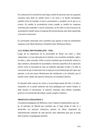 xxxi
En consecuencia la asimilación tiene lugar cuando las personas usan sus esquemas
existentes para darle un sentido nuevo a los actos y al mundo circundante,
significa tratar de entender el nuevo conocimiento y encajarlo con lo que ya se
conoce. En cambio la acomodación ocurre cuando se cambia los esquemas
existentes para responder a nuevas situaciones, en los niños se nota el proceso de
acomodación cuando suman el esquema del reconocimiento para darle significado
a las nuevas situaciones.
Es conveniente mencionar otros científicos que apoyan el tema de estimulación
temprana como María Montesori, Elizabeth Fodor, Montserrat Moran.
2.2.2. MARIA MONTESORI (1870 – 1952)
Luego de su experiencia en la universidad de Roma con niños y niñas
subnormales, y el uso adecuado de un método y sus excelentes resultados, aplico,
en niños y niñas normales. Sobre su teoría considera que el desarrollo infantil es
algo sustantivo, destacando las necesidades e intereses específicos de la educación
inicial: existe la necesidad de crear un ambiente adecuado al niño y la niña; la
convicción de que la educación solo se logra por la actividad propia del sujeto que
aprende, se da una mayor libertad para dar satisfacción a los estímulos que el
alumno siente, dando una especial valoración a la enseñanza intuitiva.
El educador debe conocer los ritmos y la psicología propia del niño y la niña y
respetarlos, no se puede mantener una tarea pedagógica por mucho tiempo, se
debe insertar el movimiento, el ejercicio muscular, para obtener resultados
positivos en el desarrollo del trabajo y poder cumplir el objetivo.
PROPUESTA PEDAGÓGICA
La propuesta pedagógica de Montesori, tiene 4 aspectos fundamentales, que son:
a.- El principio de libertad que considera que el lugar donde el niño va a
desarrollar sus procesos educativos, permita ser libres, respetando las
manifestaciones naturales de cada párvulo, paso importante para que se pueda
abrir la puerta a la pedagogía científica.
 
