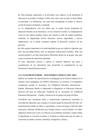 xxxii
b.- Otro principio importante es la actividad, cuyo objetivo es de disciplinar al
niño para la actividad, el trabajo, el bien entre otros; mas no para la inmovilidad,
la pasividad y la obediencia, una clase bien disciplinada es donde se observa
acción de manera inteligente y ordenada.
c.- La independencia, esta nos indica que se puede formar programas de
educación basados en la naturaleza y en los contextos sociales. La independencia
viene de una manera gradual, logros que alcanza el niño de manera paulatina,
conforme va adquiriendo nuevas funciones, nuevas capacidades y nuevas
adaptaciones, así se puede conseguir respetar el desarrollo evolutivo de los
párvulos.
d.- Otro aspecto importante es la individualidad la que nos indica lo siguiente; que
para una necesidad básica, para un programa educacional científico, debe una
escuela permitir a un niño desarrollarse libremente dentro de su propia vida, para
evitar un sistema de educación reprimida.
Es muy importante conocer y aplicar el material didáctico que pone a
consideración de los educadores para desarrollar la manipulación lo que
favorecerá al desarrollo psicomotriz.
2.2.3. ELIZABETH FODOR – MONTSERRAT MORAN (1999- 2001)
Realizó sus estudios de especialización en pedagogía de la Primera Infancia en el
instituto Socio pedagógico de ESSEN (Alemania). Es escritora e investigadora,
actualmente preside la Asociation for Childhood Education International –
España. Montserrat Morán es diplomada en Magisterio en Educación Especial,
directora del área de Educación Temprana de la Asociation for Childhood
Education International – España y monitora de los grupos de juego de bebes.
Consideran que estructurar bases y proporcionar experiencias estimulan la
actividad del educando, que el juego es el mayor grado de desarrollo del niño, sus
manifestaciones deben ser libres y espontáneas, a través del juego el párvulo debe
sentir gozo, libertad, satisfacción, paz consigo mismo y con los demás. Los niños
adquieren afición por el arte y la música en un ambiente divertido y alegre donde
el aprendizaje se convierte en placer y el placer en cultura para que los niños se
conviertan en adultos sensatos, tolerantes, inteligentes y felices.
 