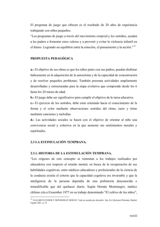 xxxiii
El programa de juego que ofrecen es el resultado de 20 años de experiencia
trabajando con niños pequeños.
“Los programas de juego a través del movimiento corporal y los sentidos, ayudan
a los padres a fomentar estos valores y a prevenir y evitar la violencia infantil en
el futuro. Logrando un equilibrio entre la emoción, el pensamiento y la acción.”15
PROPUESTA PEDAGÓGICA
a.- El objetivo de sus obras es que los niños junto con sus padres, puedan disfrutar
lúdicamente en la adquisición de la autoestima y de la capacidad de concentración
y de resolver pequeños problemas. También presenta actividades ampliamente
desarrolladas y estructuradas para la etapa evolutiva que comprende desde los 6
hasta los 24 meses de edad.
b.- El juego debe ser significativo para cumplir el objetivo de la tarea educativa.
c.- El ejercicio de los sentidos, debe estar orientado hacia el conocimiento de la
forma y el color mediante observaciones sentidos del ritmo, tacto y ritmo
mediante canciones y melodías.
d.- Las actividades sociales se hacen con el objetivo de orientar al niño una
convivencia social y colectiva en la que aumente sus sentimientos morales y
espirituales.
2.3 LA ESTIMULACIÓN TEMPRANA.
2.3.1. HISTORIA DE LA ESTIMULACIÓN TEMPRANA.
“Los orígenes de este concepto se remontan a los trabajos realizados por
educadores con respecto al retardo mental, en busca de la recuperación de sus
habilidades cognitivas; entre médicos educadores y profesionales de la ciencia de
la conducta existía el criterio que la capacidad cognitiva era invariable y que la
inteligencia de la persona dependía de una prehistoria desconocida e
inmodificable que del quehacer diario. Según Hernán Montenegro, médico
chileno cita a Eissember 1977 en su trabajo denominado “El cultivo de los niños”,
15
ELIZABETH FODOR Y MONSERRAT MORAN Todo un mundo por descubrir 2da. Ed. Ediciones Pirámide, Madrid
España 2001. p. 25.
 