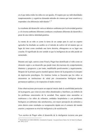 xxxiv
en el que indica todos los niños no son iguales. El respeto por sus individualidades
temperamentales y cognitivas demanda métodos de crianza que sean sensitivos y
respondan a las diferencias individuales”.16
La resultante del desarrollo varía en idénticos ambientes por la diversidad genética
y a la inversa ambiente diferentes conducen a resultantes diferentes de desarrollo a
pesar de una relativa identidad genética.
La mente de un niño es como la tierra de un campo para lo cual un experto
agricultor ha diseñado un cambio en el método de cultivo de tal manera que en
lugar de tener como resultado una tierra desierta, obtengamos en su lugar una
cosecha. El significado de este sentido es que la inteligencia de un niño puede ser
aumentado.
Durante este siglo, autores como Freud y Piaget han identificado a l niño como un
elemento sujeto a un desarrollo que puede tener desviaciones de comportamiento
dinámico y progresivo y por tanto, modificable positivamente y negativamente.
Después de la primera guerra mundial aparece dentro de la psiquiatría el concepto
de deprivación psicológica. En América Latina es frecuente que los niños se
encuentren en instituciones de salud por circunstancias biológicas donde
permanecen apáticos y sin respuestas al medio exterior.
Estas observaciones provocaron un especial interés dada la sensibilidad particular
de la posguerra, que veían en estos niños abandonados y huérfanos, un símbolo de
los problemas emocionales de la sociedad. Para superar estas anomalías se
reubicaron a los niños de orfanatos, entidades hospitalarias o con problemas
biológicos en ambientes más satisfactorios, con mayor percepción de estímulos y
estos dieron como resultados su recuperación rápida con el contacto del mundo
exterior y mejoraron su nivel de inteligencia y de socialización.
“Los escritos de Piaget sobre el desarrollo de la inteligencia tuvieron una gran
16
FRANCISCO ALVARES HEREDIA Estimulación Temprana : Una puerta hacia el futuro. 4ta. Ed. Santa Fe de Bogotá
DC. 1997 p. 22-23
 