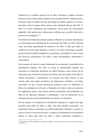 xxxv
influencia en el cuidado cognitivo de los niños. Sicólogos y médicos iniciaron
proyectos en los cuales ponían en práctica sus conceptos teóricos mediante guías y
currículos sobre el cuidado del niño, para lograr un cambio cognitivo o un efecto
preventivo sobre la psiquis. Otros autores como: Benjamín Bloom, John Mc. V.
Hunt en su libro Intelligency and Experience, revisan parte del conocimiento
adquirido y dan aportes muy valiosos para confirmar que es posible intervenir y
prevenir a la inteligencia.”17
El término de estimulación temprana aparece reflejado en sus inicios básicamente
en el documento de la Declaración de los Derechos del Niño, en 1959, enfocado
como una forma especializada de atención a los niños y niñas que nacen en
condiciones de alto riesgo biológico y social, y en el que se privilegia a aquellos
que provienen de familias marginales, con carencias o necesitadas. Es decir, como
una forma de estimulación a los niños y niñas discapacitados, disminuidos o
minusválidos.
Este concepto de niños en riesgo fundamentó en un principio la necesidad de la
estimulación temprana. Por niños en riesgo se sobreentendió aquellos que
estuvieran en condiciones deficitarias de índole biológica, como resulta con las
alteraciones que involucran funciones del sistema nervioso central, entre ellos los
infantes prematuros y postmaduros; los menores con lesión directa en este
sistema, tales como daños encefálicos, las disfunciones cerebrales y los daños
sensoriales; los que tuvieran alteraciones genéticas, como los Síndromes de
Down, las cardiopatías, las leucosis; y finalmente, los niños y niñas con trastornos
de inadaptación precoz, bien fueran menores perturbados emocionalmente por
fallo de las relaciones familiares y ambientales, o por las limitaciones en la
comunicación, los casos de hospitalismo, los autistas, los psicóticos.
De esta manera, la concepción de estimulación temprana no surgió como algo
necesario para todos los niños y niñas, sino para aquellos carenciados, con
limitaciones físicas o sensoriales, con déficit ambientales, familiares y sociales, lo
cual va a traer en el curso de los años, y cuando ya la estimulación en las primeras
edades se valora para todos los niños y niñas, confusiones semánticas y
17
FRANCISCO ALVARES HEREDIA Estimulación Temprana : Una puerta hacia el futuro. 4ta. Ed. Santa Fe de Bogotá
DC. 1997 p. 25
 