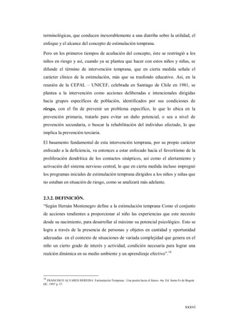 xxxvi
terminológicas, que conducen inexorablemente a una diatriba sobre la utilidad, el
enfoque y el alcance del concepto de estimulación temprana.
Pero en los primeros tiempos de acuñación del concepto, éste se restringió a los
niños en riesgo y así, cuando ya se plantea que hacer con estos niños y niñas, se
difunde el término de intervención temprana, que en cierta medida señala el
carácter clínico de la estimulación, más que su trasfondo educativo. Así, en la
reunión de la CEPAL – UNICEF, celebrada en Santiago de Chile en 1981, se
plantea a la intervención como acciones deliberadas e intencionales dirigidas
hacia grupos específicos de población, identificados por sus condiciones de
riesgo, con el fin de prevenir un problema específico, lo que lo ubica en la
prevención primaria, tratarlo para evitar un daño potencial, o sea a nivel de
prevención secundaria, o buscar la rehabilitación del individuo afectado, lo que
implica la prevención terciaria.
El basamento fundamental de esta intervención temprana, por su propio carácter
enfocado a la deficiencia, va entonces a estar enfocado hacia el favoritismo de la
proliferación dendrítica de los contactos sinápticos, así como el alertamiento y
activación del sistema nervioso central, lo que en cierta medida incluso impregnó
los programas iniciales de estimulación temprana dirigidos a los niños y niñas que
no estaban en situación de riesgo, como se analizará más adelante.
2.3.2. DEFINICIÓN.
“Según Hernán Montenegro define a la estimulación temprana Como el conjunto
de acciones tendientes a proporcionar al niño las experiencias que este necesite
desde su nacimiento, para desarrollar al máximo su potencial psicológico. Esto se
logra a través de la presencia de personas y objetos en cantidad y oportunidad
adecuadas en el contexto de situaciones de variada complejidad que genera en el
niño un cierto grado de interés y actividad, condición necesaria para lograr una
realción dinámica en su medio ambiente y un aprendizaje efectivo”.18
18
FRANCISCO ALVARES HEREDIA Estimulación Temprana : Una puerta hacia el futuro. 4ta. Ed. Santa Fe de Bogotá
DC. 1997 p. 37.
 