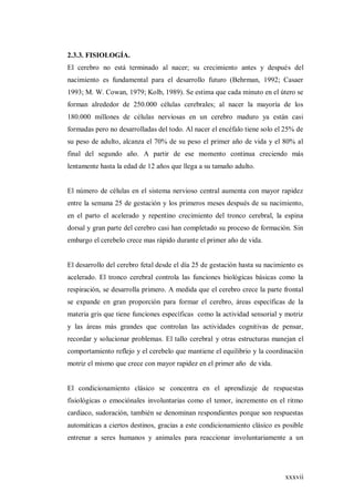 xxxvii
2.3.3. FISIOLOGÍA.
El cerebro no está terminado al nacer; su crecimiento antes y después del
nacimiento es fundamental para el desarrollo futuro (Behrman, 1992; Casaer
1993; M. W. Cowan, 1979; Kolb, 1989). Se estima que cada minuto en el útero se
forman alrededor de 250.000 células cerebrales; al nacer la mayoría de los
180.000 millones de células nerviosas en un cerebro maduro ya están casi
formadas pero no desarrolladas del todo. Al nacer el encéfalo tiene solo el 25% de
su peso de adulto, alcanza el 70% de su peso el primer año de vida y el 80% al
final del segundo año. A partir de ese momento continua creciendo más
lentamente hasta la edad de 12 años que llega a su tamaño adulto.
El número de células en el sistema nervioso central aumenta con mayor rapidez
entre la semana 25 de gestación y los primeros meses después de su nacimiento,
en el parto el acelerado y repentino crecimiento del tronco cerebral, la espina
dorsal y gran parte del cerebro casi han completado su proceso de formación. Sin
embargo el cerebelo crece mas rápido durante el primer año de vida.
El desarrollo del cerebro fetal desde el día 25 de gestación hasta su nacimiento es
acelerado. El tronco cerebral controla las funciones biológicas básicas como la
respiración, se desarrolla primero. A medida que el cerebro crece la parte frontal
se expande en gran proporción para formar el cerebro, áreas específicas de la
materia gris que tiene funciones específicas como la actividad sensorial y motriz
y las áreas más grandes que controlan las actividades cognitivas de pensar,
recordar y solucionar problemas. El tallo cerebral y otras estructuras manejan el
comportamiento reflejo y el cerebelo que mantiene el equilibrio y la coordinación
motriz el mismo que crece con mayor rapidez en el primer año de vida.
El condicionamiento clásico se concentra en el aprendizaje de respuestas
fisiológicas o emociónales involuntarias como el temor, incremento en el ritmo
cardiaco, sudoración, también se denominan respondientes porque son respuestas
automáticas a ciertos destinos, gracias a este condicionamiento clásico es posible
entrenar a seres humanos y animales para reaccionar involuntariamente a un
 