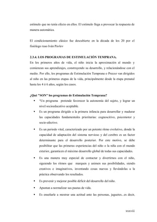 xxxviii
estímulo que no tenía efecto en ellos. El estimulo llega a provocar la respuesta de
manera automática.
El condicionamiento clásico fue descubierto en la década de los 20 por el
fisiólogo ruso Iván Pavlov
2.3.4. LOS PROGRAMAS DE ESTIMULACIÓN TEMPRANA.
En los primeros años de vida, el niño inicia la aproximación al mundo y
comienzan sus aprendizajes, construyendo su desarrollo, y relacionándose con el
medio. Por ello, los programas de Estimulación Temprana o Precoz van dirigidos
al niño en las primeras etapas de la vida, principalmente desde la etapa prenatal
hasta los 4 ó 6 años, según los casos.
¿Qué "SON" los programas de Estimulación Temprana?
 “Un programa pretende favorecer la autonomía del sujeto, y lograr un
nivel socioeducativo aceptable.
 Es un programa dirigido a la primera infancia para desarrollar y madurar
las capacidades fundamentales prioritarias: cognoscitivo, psicomotor y
socio-afectivo.
 Es un periodo vital, caracterizado por un potente ritmo evolutivo, donde la
capacidad de adaptación del sistema nervioso y del cerebro es un factor
determinante para el desarrollo posterior. Por este motivo, se debe
posibilitar que las primeras experiencias del niño o la niña con el mundo
exterior, garanticen el máximo desarrollo global de todas sus capacidades.
 Es una manera muy especial de contactar y divertirnos con el niño,
siguiendo los ritmos que marquen y animen sus posibilidades, siendo
creativos e imaginativos, inventando cosas nuevas y llevándolas a la
práctica observando los resultados.
 Es prevenir y mejorar posible déficit del desarrollo del niño.
 Apuntan a normalizar sus pautas de vida.
 Es enseñarle a mostrar una actitud ante las personas, juguetes...es decir,
 