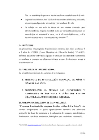 xxxix
fijar su atención y despertar su interés ante los acontecimientos de la vida.
 Es poner los cimientos para facilitar el crecimiento armonioso y saludable,
así como para el posterior aprendizaje y personalidad del niño
 Es trabajar en una serie de tareas de una manera constante, pero
introduciendo una pequeña novedad. Si no hay suficiente constancia en los
aprendizajes, no aprenderá la tarea y se le olvidará rápidamente, y si la
novedad es excesiva se va a desconectar y abrumar”19
.
2.4. HIPÓTESIS.
La aplicación de este programa de estimulación temprana para niños y niñas de 0
a 2 años del CEMEI (Centro Municipal de Educación Inicial) “IPIALES”,
permitirá desarrollar individuos capaces de alcanzar una identidad y autonomía
personal que le convierta en niños competitivos, seguros de si mismos acorde a
su edad evolutiva.
2.5. VARIABLES DE INVESTIGACIÓN.
De la hipótesis se vinculan dos variables de investigación:
1. PROGRAMA DE ESTIMULACIÓN TEMPRANA DE NIÑOS Y
NIÑAS DE 0 A 2 AÑOS.
2. POTENCIALIZAR AL MAXIMO LAS CAPACIDADES Y
HABILIDADES DE LOS NINOS Y NIÑAS DEL CENTRO
INFANTIL PARA SU DESARROLLO INTEGRAL.
2.6. OPERACIONALIZACIÓN DE LAS VARIABLES.
“Programa de estimulación temprana de niños y niñas de 0 a 2 años”: esta
variable independiente se podrá operacionalizar mediante una minuciosa
aplicación de fases del programa y la aplicación de procesos metodológicos,
fundamentos científicos, anatómicos, fisiológicos y de crecimiento y desarrollo.
19
INTERNET, saludalia@saludalia.com Belén Merino Díaz-Parreño. Diplomado en Logopedia y Educación Infantil.
 