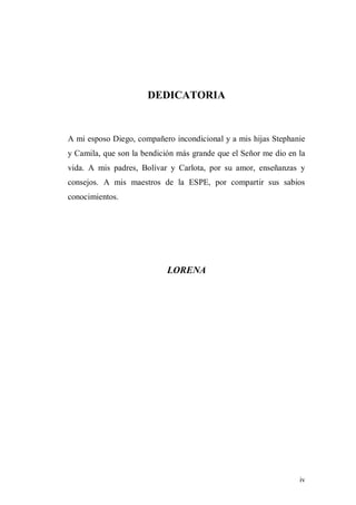iv
DEDICATORIA
A mi esposo Diego, compañero incondicional y a mis hijas Stephanie
y Camila, que son la bendición más grande que el Señor me dio en la
vida. A mis padres, Bolívar y Carlota, por su amor, enseñanzas y
consejos. A mis maestros de la ESPE, por compartir sus sabios
conocimientos.
LORENA
 