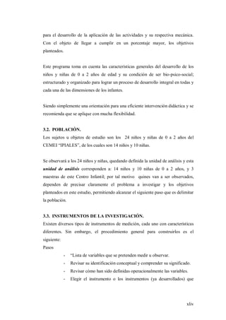 xliv
para el desarrollo de la aplicación de las actividades y su respectiva mecánica.
Con el objeto de llegar a cumplir en un porcentaje mayor, los objetivos
planteados.
Este programa toma en cuenta las características generales del desarrollo de los
niños y niñas de 0 a 2 años de edad y su condición de ser bio-psico-social;
estructurado y organizado para lograr un proceso de desarrollo integral en todas y
cada una de las dimensiones de los infantes.
Siendo simplemente una orientación para una eficiente intervención didáctica y se
recomienda que se aplique con mucha flexibilidad.
3.2. POBLACIÓN.
Los sujetos u objetos de estudio son los 24 niños y niñas de 0 a 2 años del
CEMEI “IPIALES”, de los cuales son 14 niños y 10 niñas.
Se observará a los 24 niños y niñas, quedando definida la unidad de análisis y esta
unidad de análisis corresponden a: 14 niños y 10 niñas de 0 a 2 años, y 3
maestras de este Centro Infantil; por tal motivo quines van a ser observados,
dependen de precisar claramente el problema a investigar y los objetivos
planteados en este estudio, permitiendo alcanzar el siguiente paso que es delimitar
la población.
3.3. INSTRUMENTOS DE LA INVESTIGACIÓN.
Existen diversos tipos de instrumentos de medición, cada uno con características
diferentes. Sin embargo, el procedimiento general para construirlos es el
siguiente:
Pasos
- “Lista de variables que se pretenden medir u observar.
- Revisar su identificación conceptual y comprender su significado.
- Revisar cómo han sido definidas operacionalmente las variables.
- Elegir el instrumento o los instrumentos (ya desarrollados) que
 