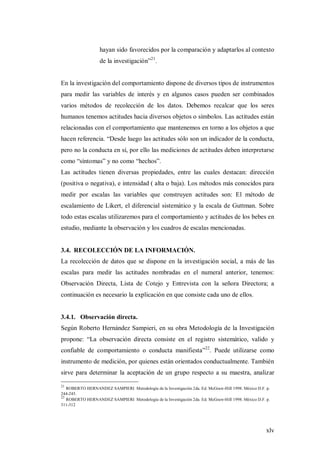 xlv
hayan sido favorecidos por la comparación y adaptarlos al contexto
de la investigación”21
.
En la investigación del comportamiento dispone de diversos tipos de instrumentos
para medir las variables de interés y en algunos casos pueden ser combinados
varios métodos de recolección de los datos. Debemos recalcar que los seres
humanos tenemos actitudes hacia diversos objetos o símbolos. Las actitudes están
relacionadas con el comportamiento que mantenemos en torno a los objetos a que
hacen referencia. “Desde luego las actitudes sólo son un indicador de la conducta,
pero no la conducta en sí, por ello las mediciones de actitudes deben interpretarse
como “síntomas” y no como “hechos”.
Las actitudes tienen diversas propiedades, entre las cuales destacan: dirección
(positiva o negativa), e intensidad ( alta o baja). Los métodos más conocidos para
medir por escalas las variables que construyen actitudes son: El método de
escalamiento de Likert, el diferencial sistemático y la escala de Guttman. Sobre
todo estas escalas utilizaremos para el comportamiento y actitudes de los bebes en
estudio, mediante la observación y los cuadros de escalas mencionadas.
3.4. RECOLECCIÓN DE LA INFORMACIÓN.
La recolección de datos que se dispone en la investigación social, a más de las
escalas para medir las actitudes nombradas en el numeral anterior, tenemos:
Observación Directa, Lista de Cotejo y Entrevista con la señora Directora; a
continuación es necesario la explicación en que consiste cada uno de ellos.
3.4.1. Observación directa.
Según Roberto Hernández Sampieri, en su obra Metodología de la Investigación
propone: “La observación directa consiste en el registro sistemático, valido y
confiable de comportamiento o conducta manifiesta”22
. Puede utilizarse como
instrumento de medición, por quienes están orientados conductualmente. También
sirve para determinar la aceptación de un grupo respecto a su maestra, analizar
21
ROBERTO HERNANDEZ SAMPIERI Metodología de la Investigación 2da. Ed. McGraw-Hill 1998. México D.F. p.
244-245.
22
ROBERTO HERNANDEZ SAMPIERI Metodología de la Investigación 2da. Ed. McGraw-Hill 1998. México D.F. p.
311-312
 