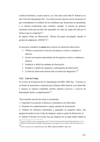 xlvi
conflictos familiares, eventos masivos, etc. Oto autor como Dale H. Schunk en su
obra Tesis del Aprendizaje dice: “Las observaciones directas son las instancias en
que contemplamos la conducta de los estudiantes que demuestran un aprendizaje
y se utilizan comúnmente para evaluarlo, ejemplo: la maestra de primaria
elemental estima qué tan bien han aprendido sus niños las reglas del aula por la
forma en que se comportan”23
.
Se adjunta Fichas de Observación Directa del grupo investigado, durante el
periodo de adaptación. ANEXO “C”.
Es necesario considerar los pasos para construir un sistema de observación.
1. “Definir con precisión el universo de aspectos, eventos o conductas a
observar.
2. Extraer una muestra representativa de los aspectos, eventos o conductas a
observar.
3. Establecer y definir las unidades de observación.
4. Establecer y definir las categorías y subcategorías de observación
5. La ficha de observación directa tiene el carácter de diagnostico”24
.
3.4.2. Lista de Cotejo.
En el texto de Evaluación de los Aprendizajes del MEC 2002 dice “Consiste en
un listado de actuaciones o destrezas que el alumno debe alcanzar, cuyo desarrollo
o carencia se requiere comprobar; permite registrar presencia o ausencia de
determinado hecho o comportamiento”25
.
“Para construir una lista de cotejo se recomienda:
1.- Especificar la actuación, la destreza o el producto a ser observados.
2.- Enumerar los comportamientos o rasgos centrales de tal actuación.
3.- Ordenar los elementos enumerados y agrupados en categorías afines: una
agrupación podría ser por el tipo de imágenes, según su grado de abstracción, et.
4.- diseñar el formato de la lista: hay que disponer de un lugar donde señalar la
23
DALE H. SCHUNK. Teorias del Aprendizaje. 2da. Ed. Pearson Educación.Prentice-Hall Hispanoamericana, S.A. p. 7
24
ROBERTO HERNANDEZ SAMPIERI Metodología de la Investigación 2da. Ed. McGraw-Hill 1998. México D.F. p.
310.
25
EVALUACIÓN DE LOS APRENDIZAJES Ed. 2000. Editorial ORION. Pág. 196
 