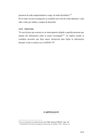 xlvii
presencia de cada comportamiento o rasgo, de modo dicomático”26
.
Por lo tanto en esta investigación se consideró una Lista de cotejo aplicada a cada
niño o niña, por edades y campos de desarrollo.
3.4.3. Entrevista.
“Es una técnica que consiste en un interrogatorio dirigido a aquellas personas que
pueden dar información sobre el asunto investigado”27
. Se emplea cuando se
considera necesario que haya mayor interacción para lograr la información
deseada. Como se observa en el ANEXO “D”
CAPITULO IV
26
EVALUACIÓN DE LOS APRENDIZAJES Ed. 2000. Editorial ORION. Pág. 196
27
FRANCISCO LEIVA ZEA Investigación Científica 2da. Ed. Tipoffset “Ortiz” 1980. pag. 24
 