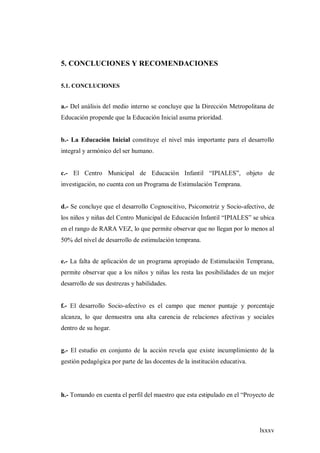 lxxxv
5. CONCLUCIONES Y RECOMENDACIONES
5.1. CONCLUCIONES
a.- Del análisis del medio interno se concluye que la Dirección Metropolitana de
Educación propende que la Educación Inicial asuma prioridad.
b.- La Educación Inicial constituye el nivel más importante para el desarrollo
integral y armónico del ser humano.
c.- El Centro Municipal de Educación Infantil “IPIALES”, objeto de
investigación, no cuenta con un Programa de Estimulación Temprana.
d.- Se concluye que el desarrollo Cognoscitivo, Psicomotriz y Socio-afectivo, de
los niños y niñas del Centro Municipal de Educación Infantil “IPIALES” se ubica
en el rango de RARA VEZ, lo que permite observar que no llegan por lo menos al
50% del nivel de desarrollo de estimulación temprana.
e.- La falta de aplicación de un programa apropiado de Estimulación Temprana,
permite observar que a los niños y niñas les resta las posibilidades de un mejor
desarrollo de sus destrezas y habilidades.
f.- El desarrollo Socio-afectivo es el campo que menor puntaje y porcentaje
alcanza, lo que demuestra una alta carencia de relaciones afectivas y sociales
dentro de su hogar.
g.- El estudio en conjunto de la acción revela que existe incumplimiento de la
gestión pedagógica por parte de las docentes de la institución educativa.
h.- Tomando en cuenta el perfil del maestro que esta estipulado en el “Proyecto de
 