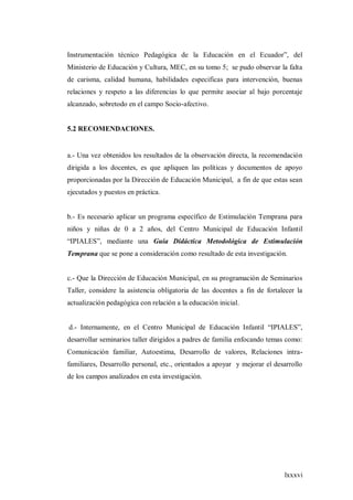 lxxxvi
Instrumentación técnico Pedagógica de la Educación en el Ecuador”, del
Ministerio de Educación y Cultura, MEC, en su tomo 5; se pudo observar la falta
de carisma, calidad humana, habilidades especificas para intervención, buenas
relaciones y respeto a las diferencias lo que permite asociar al bajo porcentaje
alcanzado, sobretodo en el campo Socio-afectivo.
5.2 RECOMENDACIONES.
a.- Una vez obtenidos los resultados de la observación directa, la recomendación
dirigida a los docentes, es que apliquen las políticas y documentos de apoyo
proporcionadas por la Dirección de Educación Municipal, a fin de que estas sean
ejecutados y puestos en práctica.
b.- Es necesario aplicar un programa específico de Estimulación Temprana para
niños y niñas de 0 a 2 años, del Centro Municipal de Educación Infantil
“IPIALES”, mediante una Guía Didáctica Metodológica de Estimulación
Temprana que se pone a consideración como resultado de esta investigación.
c.- Que la Dirección de Educación Municipal, en su programación de Seminarios
Taller, considere la asistencia obligatoria de las docentes a fin de fortalecer la
actualización pedagógica con relación a la educación inicial.
d.- Internamente, en el Centro Municipal de Educación Infantil “IPIALES”,
desarrollar seminarios taller dirigidos a padres de familia enfocando temas como:
Comunicación familiar, Autoestima, Desarrollo de valores, Relaciones intra-
familiares, Desarrollo personal, etc., orientados a apoyar y mejorar el desarrollo
de los campos analizados en esta investigación.
 