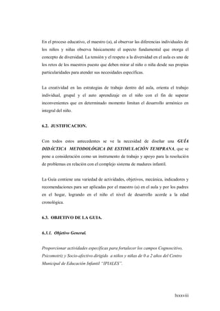 lxxxviii
En el proceso educativo, el maestro (a), al observar las diferencias individuales de
los niños y niñas observa básicamente el aspecto fundamental que otorga el
concepto de diversidad. La tensión y el respeto a la diversidad en el aula es uno de
los retos de los maestros puesto que deben mirar al niño o niña desde sus propias
particularidades para atender sus necesidades específicas.
La creatividad en las estrategias de trabajo dentro del aula, orienta el trabajo
individual, grupal y el auto aprendizaje en el niño con el fin de superar
inconvenientes que en determinado momento limitan el desarrollo armónico en
integral del niño.
6.2. JUSTIFICACION.
Con todos estos antecedentes se ve la necesidad de diseñar una GUÍA
DIDÁCTICA METODOLÓGICA DE ESTIMULACIÓN TEMPRANA, que se
pone a consideración como un instrumento de trabajo y apoyo para la resolución
de problemas en relación con el complejo sistema de madures infantil.
La Guía contiene una variedad de actividades, objetivos, mecánica, indicadores y
recomendaciones para ser aplicadas por el maestro (a) en el aula y por los padres
en el hogar, logrando en el niño el nivel de desarrollo acorde a la edad
cronológica.
6.3. OBJETIVO DE LA GUIA.
6.3.1. Objetivo General.
Proporcionar actividades específicas para fortalecer los campos Cognoscitivo,
Psicomotriz y Socio-afectivo dirigido a niños y niñas de 0 a 2 años del Centro
Municipal de Educación Infantil “IPIALES”.
 
