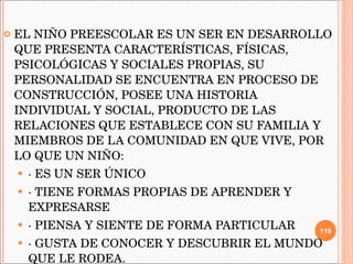 EL NIÑO PREESCOLAR ES UN SER EN DESARROLLO QUE PRESENTA CARACTERÍSTICAS, FÍSICAS, PSICOLÓGICAS Y SOCIALES PROPIAS, SU PERSONALIDAD SE ENCUENTRA EN PROCESO DE CONSTRUCCIÓN, POSEE UNA HISTORIA INDIVIDUAL Y SOCIAL, PRODUCTO DE LAS RELACIONES QUE ESTABLECE CON SU FAMILIA Y MIEMBROS DE LA COMUNIDAD EN QUE VIVE, POR LO QUE UN NIÑO:  · ES UN SER ÚNICO  · TIENE FORMAS PROPIAS DE APRENDER Y EXPRESARSE  · PIENSA Y SIENTE DE FORMA PARTICULAR  · GUSTA DE CONOCER Y DESCUBRIR EL MUNDO QUE LE RODEA.  