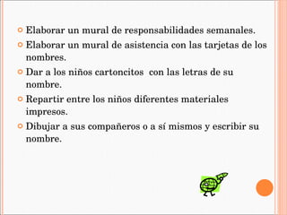 Elaborar un mural de responsabilidades semanales. Elaborar un mural de asistencia con las tarjetas de los nombres. Dar a los niños cartoncitos  con las letras de su nombre. Repartir entre los niños diferentes materiales impresos. Dibujar a sus compañeros o a sí mismos y escribir su nombre. 