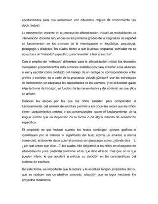 oportunidades para que interactúen con diferentes objetos de conocimiento (es
decir, textos).
La intervención docente en el proceso de alfabetización inicial Las modalidades de
intervención docente requeridas en los primeros grados de la asignatura de español
se fundamentan en los avances de la investigación en lingüística, psicología,
pedagogía y didáctica, los cuales llevan a que la actual propuesta curricular no se
adscriba a un “método” específico para “enseñar a leer y escribir”.
Con el empleo de “métodos” diferentes para la alfabetización inicial, los docentes
manejaban procedimientos más o menos establecidos para enseñar a los alumnos
a leer y escribir como producto del manejo de un código de correspondencia entre
grafías y sonidos; es a partir de la propuesta psicolingüística4 que las estrategias
de intervención se adaptan a las necesidades de los alumnos, y es el docente quien
elige la forma de trabajar, en función de las necesidades y del contexto en que ellos
se ubican.
Conocer las etapas por las que los niños transitan para comprender el
funcionamiento del sistema de escritura permite a los docentes saber que los niños
tienen conocimientos previos a los convencionales sobre el funcionamiento de la
lengua escrita que no dependen de la forma o de algún método de enseñanza
específico.
El propósito es que incluso cuando los textos contengan apoyos gráficos o
identifiquen por sí mismos el significado del texto (como un anuncio o marca
comercial), el docente debe guiar el proceso con preguntas como: ¿dónde dice…?,
¿por qué creen que dice…?, las cuales irán dirigiendo a los niños en el proceso de
alfabetización y les permitirá centrarse en lo que dice el texto más que en lo que
pueden inferir, lo que ayudará a enfocar su atención en las características del
sistema de escritura.
De esta forma, es importante que la lectura y la escritura tengan propósitos claros,
que se realicen con un objetivo concreto, situación que se logra mediante los
proyectos didácticos.
 
