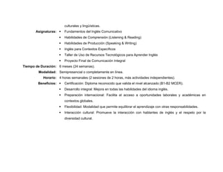 culturales y lingüísticas.
Asignaturas:  Fundamentos del Inglés Comunicativo
 Habilidades de Comprensión (Listening & Reading)
 Habilidades de Producción (Speaking & Writing)
 Inglés para Contextos Específicos
 Taller de Uso de Recursos Tecnológicos para Aprender Inglés
 Proyecto Final de Comunicación Integral
Tiempo de Duración: 6 meses (24 semanas).
Modalidad: Semipresencial o completamente en línea.
Horario: 4 horas semanales (2 sesiones de 2 horas, más actividades independientes).
Beneficios:  Certificación: Diploma reconocido que valida el nivel alcanzado (B1-B2 MCER).
 Desarrollo integral: Mejora en todas las habilidades del idioma inglés.
 Preparación internacional: Facilita el acceso a oportunidades laborales y académicas en
contextos globales.
 Flexibilidad: Modalidad que permite equilibrar el aprendizaje con otras responsabilidades.
 Interacción cultural: Promueve la interacción con hablantes de inglés y el respeto por la
diversidad cultural.
 