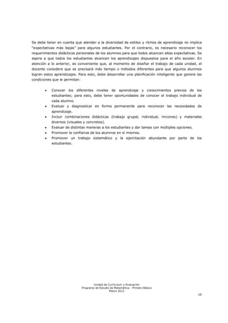 Se debe tener en cuenta que atender a la diversidad de estilos y ritmos de aprendizaje no implica
“expectativas más bajas” para algunos estudiantes. Por el contrario, es necesario reconocer los
requerimientos didácticos personales de los alumnos para que todos alcancen altas expectativas. Se
aspira a que todos los estudiantes alcancen los aprendizajes dispuestos para el año escolar. En
atención a lo anterior, es conveniente que, al momento de diseñar el trabajo de cada unidad, el
docente considere que se precisará más tiempo o métodos diferentes para que algunos alumnos
logren estos aprendizajes. Para esto, debe desarrollar una planificación inteligente que genere las
condiciones que le permitan:


          Conocer los diferentes niveles de aprendizaje y conocimientos previos de los
           estudiantes; para esto, debe tener oportunidades de conocer el trabajo individual de
           cada alumno.
          Evaluar y diagnosticar en forma permanente para reconocer las necesidades de
           aprendizaje.
          Incluir combinaciones didácticas (trabajo grupal, individual, rincones) y materiales
           diversos (visuales y concretos).
          Evaluar de distintas maneras a los estudiantes y dar tareas con múltiples opciones.
          Promover la confianza de los alumnos en sí mismos.
          Promover un trabajo sistemático y la ejercitación abundante por parte de los
           estudiantes.




                                       Unidad de Currículum y Evaluación
                               Programa de Estudio de Matemática - Primero Básico
                                                  Marzo 2012
                                                                                                 10
 