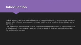Introducción
La RIEB presenta áreas de oportunidad que es importante identificar y aprovechar , para dar
sentido a los esfuerzos acumulados y en cruzar positivamente el animo de cambio y mejora
continua.
Con el propósito de consolidar una ruta propia pertinente para reformar la Educación Básica
en nuestro país, que favorece la articulación en el diseño y desarrollo del currículo para la
formación de los alumnos
 