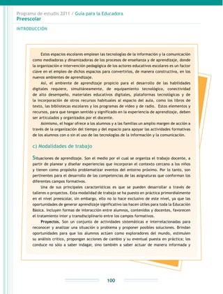 Programa de estudio 2011 / Guía para la Educadora
Preescolar
INTRODUCCIÓN
100
Estos espacios escolares emplean las tecnologías de la información y la comunicación
como mediadoras y dinamizadoras de los procesos de enseñanza y de aprendizaje, donde
la organización e intervención pedagógica de los actores educativos escolares es un factor
clave en el empleo de dichos espacios para convertirlos, de manera constructiva, en los
nuevos ambientes de aprendizaje.
Así, el ambiente de aprendizaje propicio para el desarrollo de las habilidades
digitales requiere, simultáneamente, de equipamiento tecnológico, conectividad
de alto desempeño, materiales educativos digitales, plataformas tecnológicas y de
la incorporación de otros recursos habituales al espacio del aula, como los libros de
texto, las bibliotecas escolares y los programas de video y de radio. Estos elementos y
recursos, para que tengan sentido y significado en la experiencia de aprendizaje, deben
ser articulados y organizados por el docente.
Asimismo, el hogar ofrece a los alumnos y a las familias un amplio margen de acción a
través de la organización del tiempo y del espacio para apoyar las actividades formativas
de los alumnos con o sin el uso de las tecnologías de la información y la comunicación.
c) Modalidades de trabajo
Situaciones de aprendizaje. Son el medio por el cual se organiza el trabajo docente, a
partir de planear y diseñar experiencias que incorporan el contexto cercano a los niños
y tienen como propósito problematizar eventos del entorno próximo. Por lo tanto, son
pertinentes para el desarrollo de las competencias de las asignaturas que conforman los
diferentes campos formativos.
Una de sus principales características es que se pueden desarrollar a través de
talleres o proyectos. Esta modalidad de trabajo se ha puesto en práctica primordialmente
en el nivel preescolar, sin embargo, ello no lo hace exclusivo de este nivel, ya que las
oportunidades de generar aprendizaje significativo las hacen útiles para toda la Educación
Básica. Incluyen formas de interacción entre alumnos, contenidos y docentes, favorecen
el tratamiento inter y transdisciplinario entre los campos formativos.
Proyectos. Son un conjunto de actividades sistemáticas e interrelacionadas para
reconocer y analizar una situación o problema y proponer posibles soluciones. Brindan
oportunidades para que los alumnos actúen como exploradores del mundo, estimulen
su análisis crítico, propongan acciones de cambio y su eventual puesta en práctica; los
conduce no sólo a saber indagar, sino también a saber actuar de manera informada y
 