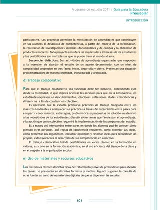 Programa de estudio 2011 / Guía para la Educadora
Preescolar
INTRODUCCIÓN
101
participativa. Los proyectos permiten la movilización de aprendizajes que contribuyen
en los alumnos al desarrollo de competencias, a partir del manejo de la información,
la realización de investigaciones sencillas (documentales y de campo) y la obtención de
productos concretos. Todo proyecto considera las inquietudes e intereses de los estudiantes
y las posibilidades son múltiples ya que se puede traer el mundo al aula.
Secuencias didácticas. Son actividades de aprendizaje organizadas que responden
a la intención de abordar el estudio de un asunto determinado, con un nivel de
complejidad progresivo en tres fases: inicio, desarrollo y cierre. Presentan una situación
problematizadora de manera ordenada, estructurada y articulada.
d) Trabajo colaborativo
Para que el trabajo colaborativo sea funcional debe ser inclusivo, entendiendo esto
desde la diversidad, lo que implica orientar las acciones para que en la convivencia, los
estudiantes expresen sus descubrimientos, soluciones, reflexiones, dudas, coincidencias y
diferencias a fin de construir en colectivo.
Es necesario que la escuela promueva prácticas de trabajo colegiado entre los
maestros tendientes a enriquecer sus prácticas a través del intercambio entre pares para
compartir conocimientos, estrategias, problemáticas y propuestas de solución en atención
a las necesidades de los estudiantes; discutir sobre temas que favorezcan el aprendizaje,
y la acción que como colectivo requerirá la implementación de los programas de estudio.
Es a través del intercambio entre pares en donde los alumnos podrán conocer cómo
piensan otras personas, qué reglas de convivencia requieren, cómo expresar sus ideas,
cómo presentar sus argumentos, escuchar opiniones y retomar ideas para reconstruir las
propias, esto favorecerá el desarrollo de sus competencias en colectivo.
El trabajo colaborativo brinda posibilidades en varios planos: en la formación en
valores, así como en la formación académica, en el uso eficiente del tiempo de la clase y
en el respeto a la organización escolar.
e) Uso de materiales y recursos educativos
Los materiales ofrecen distintos tipos de tratamiento y nivel de profundidad para abordar
los temas; se presentan en distintos formatos y medios. Algunos sugieren la consulta de
otras fuentes así como de los materiales digitales de que se dispone en las escuelas.
 