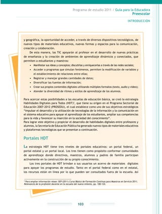 Programa de estudio 2011 / Guía para la Educadora
Preescolar
INTRODUCCIÓN
103
y geográfica, la oportunidad de acceder, a través de diversos dispositivos tecnológicos, de
nuevos tipos de materiales educativos, nuevas formas y espacios para la comunicación,
creación y colaboración.
De esta manera, las TIC apoyarán al profesor en el desarrollo de nuevas prácticas
de enseñanza y la creación de ambientes de aprendizaje dinámicos y conectados, que
permiten a estudiantes y maestros:
•	 Manifestar sus ideas y conceptos; discutirlas y enriquecerlas a través de las redes sociales;
•	 Acceder a programas que simulan fenómenos, permiten la modificación de variables y
el establecimiento de relaciones entre ellas;
•	 Registrar y manejar grandes cantidades de datos;
•	 Diversificar las fuentes de información;
•	 Crear sus propios contenidos digitales utilizando múltiples formatos (texto, audio y video);
•	 Atender la diversidad de ritmos y estilos de aprendizaje de los alumnos.
Para acercar estas posibilidades a las escuelas de educación básica, se creó la estrategia
Habilidades Digitales para Todos (HDT)2
, que tiene su origen en el Programa Sectorial de
Educación 2007-2012 (PROSEDU), el cual establece como uno de sus objetivos estratégicos
“impulsar el desarrollo y la utilización de tecnologías de la información y la comunicación en
el sistema educativo para apoyar el aprendizaje de los estudiantes, ampliar sus competencias
para la vida y favorecer su inserción en la sociedad del conocimiento”.
Para lograr este objetivo y propiciar el desarrollo de habilidades digitales entre profesores y
alumnos, la Secretaría de Educación Pública ha generado nuevos tipos de materiales educativos
y plataformas tecnológicas que se presentan a continuación.
Portales HDT
La estrategia HDT tiene tres niveles de portales educativos: un portal federal, un
portal estatal y un portal local. Los tres tienen como propósito conformar comunidades
de aprendizaje donde directivos, maestros, alumnos y padres de familia participan
activamente en la construcción de su propio conocimiento.
Los tres portales de HDT brindan a sus usuarios un acervo de materiales digitales
para apoyar los programas de estudio. Tanto en el portal federal como en el estatal,
los recursos están en línea por lo que pueden ser consultados fuera de la escuela. Así
2
Para ampliar información véase: SEP (2011) Curso Básico de Formación Continua para Maestros en Servicio 2011.
Relevancia de la profesión docente en la escuela del nuevo milenio, pp. 100-124.
 