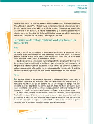 Programa de estudio 2011 / Guía para la Educadora
Preescolar
INTRODUCCIÓN
105
digitales; interactuar con los materiales educativos digitales como: Objetos de Aprendizaje
(ODA), Planes de clase (PDC) y Reactivos, así como realizar trabajo colaborativo a través
de redes sociales como blogs, wikis, foros y la herramienta de proyecto de aprendizaje.
Así promueve en los alumnos, el estudio independiente y el aprendizaje colaborativo;
mientras que a los docentes, les da la posibilidad de innovar su práctica educativa e
interactuar y compartir con sus alumnos, dentro y fuera del aula.
Herramientas de trabajo colaborativo disponibles en los
portales HDT
Blogs
Un blog es un sitio de internet que se actualiza constantemente y recopila de manera
cronológica textos o artículos de uno o varios autores, encontrando primero el texto más
reciente. En cada artículo los lectores pueden escribir sus comentarios y el autor puede
darles respuesta, de esta forma se establece un diálogo.
Los blogs nos brinda a maestros y alumnos la posibilidad de compartir diversos tipos
de textos donde podemos identificar problemas, aportar elementos para comprenderlos,
interpretarlos y brindar posibles soluciones, lo que además de ayudarnos a producir y
publicar nuestra propia información, nos permiten desarrollar competencias de análisis,
discusión, reflexión y participación, pues pueden ser comentados por otras personas.
Foros
Son espacios donde se intercambian opiniones o información sobre algún tema o
problemática específica. La diferencia entre esta herramienta de comunicación y la
mensajería instantánea es que en los foros no hay un “diálogo” en tiempo real, sino
asíncrono, es decir, se publica una opinión que será leída más tarde por alguien quien
puede comentarla o no. Los foros permiten expresar, analizar, confrontar y discutir ideas y
conceptos en relación con temas específicos de interés para un grupo de personas.
A través de los foros de los portales HDT, maestros y alumnos tienen la posibilidad
de discutir acerca de diversos temas sociales o escolares que les permiten participar
activamente, a través del intercambio de experiencias y puntos de vista que fomentan
la pluralidad de ideas, el respeto a la diversidad, la convivencia armoniosa y aportan
elementos para su formación como individuos críticos y responsables.
 