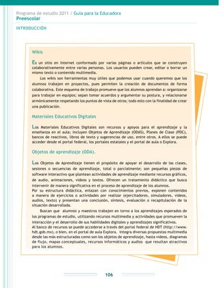 Programa de estudio 2011 / Guía para la Educadora
Preescolar
INTRODUCCIÓN
106
Wikis
Es un sitio en Internet conformado por varias páginas o artículos que se construyen
colaborativamente entre varias personas. Los usuarios pueden crear, editar o borrar un
mismo texto o contenido multimedia.
Los wikis son herramientas muy útiles que podemos usar cuando queremos que los
alumnos trabajen en proyectos, pues permiten la creación de documentos de forma
colaborativa. Este esquema de trabajo promueve que los alumnos aprendan a: organizarse
para trabajar en equipos; sepan tomar acuerdos y argumentar su postura, y relacionarse
armónicamente respetando los puntos de vista de otros; todo esto con la finalidad de crear
una publicación.
Materiales Educativos Digitales
Los Materiales Educativos Digitales son recursos y apoyos para el aprendizaje y la
enseñanza en el aula; incluyen Objetos de Aprendizaje (ODAS), Planes de Clase (PDC),
bancos de reactivos, libros de texto y sugerencias de uso, entre otros. A ellos se puede
acceder desde el portal federal, los portales estatales y el portal de aula o Explora.
Objetos de aprendizaje (ODA).
Los Objetos de Aprendizaje tienen el propósito de apoyar el desarrollo de las clases,
sesiones o secuencias de aprendizaje, total o parcialmente; son pequeñas piezas de
software interactivo que plantean actividades de aprendizaje mediante recursos gráficos,
de audio, animaciones, videos y textos. Ofrecen un tratamiento didáctico que busca
intervenir de manera significativa en el proceso de aprendizaje de los alumnos.
Por su estructura didáctica, enlazan con conocimientos previos, exponen contenidos
a manera de ejercicios o actividades por realizar (ejercitadores, simuladores, videos,
audios, texto) y presentan una conclusión, síntesis, evaluación o recapitulación de la
situación desarrollada.
Buscan que alumnos y maestros trabajen en torno a los aprendizajes esperados de
los programas de estudio, utilizando recursos multimedia y actividades que promueven la
interacción y el desarrollo de sus habilidades digitales y aprendizajes significativos.
Al banco de recursos se puede accederse a través del portal federal de HDT (http://www.
hdt.gob.mx), o bien, en el portal de aula Explora. Integra diversas propuestas multimedia
desde las más estructuradas como son los objetos de aprendizaje, hasta videos, diagramas
de flujo, mapas conceptuales, recursos informáticos y audios que resultan atractivos
para los alumnos.
 