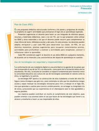 Programa de estudio 2011 / Guía para la Educadora
Preescolar
INTRODUCCIÓN
107
Plan de Clase (PDC)
Es una propuesta didáctica estructurada conforme a los planes y programas de estudio.
Su propósito es sugerir actividades que promuevan el logro de un aprendizaje esperado.
Presentan sugerencias al docente para hacer un uso integrado de distintos apoyos,
recursos y materiales didácticos, sean o no con TIC, por lo que proponen cómo utilizar
los ODAS y otros materiales a los que el docente puede recurrir para complementar su
clase (libros de texto, biblioteca escolar y del aula). En este proceso, los docentes pueden
adaptar, enriquecer y usar cada PDC para desarrollar sus clases. Un PDC, en sus
distintos momentos, plantea sugerencias para recuperar conocimientos previos,
actividades para profundizar y analizar y actividades para recapitular, concluir o
reflexionar sobre lo aprendido.
Cada PDC considerará sugerir al docente el uso delos ODAS en cualquiera momento,
de acuerdo con la intención y las características del objeto de aprendizaje en cuestión.
Uso de tecnologías con seguridad y responsabilidad
La conformación de una ciudadanía digital es una prioridad en la agenda de los países que
han incorporado el uso de las TIC a la educación, como parte de la formación básica de los
estudiantes. Por ello, la escuela se considera un espacio fundamental para fomentar entre
la comunidad educativa una cultura de uso de tecnologías sustentada en valores como la
ética, la legalidad y la justicia.
La estrategia HDT aporta a la construcción de esta ciudadanía a través del sitio Clic
Seguro (www.clicseguro.sep.gob.mx), pues contempla no sólo que los estudiantes tengan
acceso y sepan manejar las tecnologías necesarias para vivir y trabajar en el Siglo XXI,
sino que aprendan a usarlas para convivir armónicamente, sin arriesgar su integridad o la
de otros y procurando que sus experiencias en el ciberespacio sean lo más agradables y
seguras posibles.
Los maestros pueden contribuir en mucho al cumplimiento de este objetivo, pues
pueden orientar a sus alumnos sobre el uso que hacen de las tecnologías que tienen a su
alcance y enseñarles a hacer un uso responsable de ellas.
 