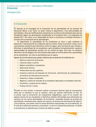 Programa de estudio 2011 / Guía para la Educadora
Preescolar
INTRODUCCIÓN
108
f) Evaluación
El docente es el encargado de la evaluación de los aprendizajes de los alumnos de
Educación Básica y por tanto, es quien realiza el seguimiento, crea oportunidades de
aprendizaje y hace las modificaciones necesarias en su práctica de enseñanza para que los
estudiantes logren los aprendizajes establecidos en el presente Plan y los programas de
estudio 2011. Por tanto, es el responsable de llevar a la práctica el enfoque formativo e
inclusivo de la evaluación de los aprendizajes.
El seguimiento al aprendizaje de los estudiantes se lleva a cabo mediante la
obtención e interpretación de evidencias sobre el mismo. Éstas le permiten contar con el
conocimiento necesario para identificar tanto los logros como los factores que influyen o
dificultan el aprendizaje de los estudiantes, para brindarles retroalimentación y generar
oportunidades de aprendizaje acordes con sus niveles de logro. Para ello, es necesario
identificar las estrategias y los instrumentos adecuados al nivel de desarrollo y aprendizaje
de los estudiantes, así como al aprendizaje que se espera.
Algunos de los instrumentos que pueden utilizarse para la obtención de evidencias son:
•	 Rúbrica o matriz de verificación;
•	 Listas de cotejo o control;
•	 Registro anecdótico o anecdotario;
•	 Observación directa;
•	 Producciones escritas y gráficas;
•	 Proyectos colectivos de búsqueda de información, identificación de problemáticas y
formulación de alternativas de solución;
•	 Esquemas y mapas conceptuales;
•	 Registros y cuadros de actitudes de los estudiantes observadas en actividades colectivas;
•	 Portafolios y carpetas de los trabajos.
•	 Pruebas escritas u orales.
Durante el ciclo escolar, el docente realiza o promueve diversos tipos de evaluaciones
tanto por el momento en que se realizan, como por quienes intervienen en ella. En
el primer caso se encuentran las evaluaciones diagnósticas, cuyo fin es conocer los
saberes previos de sus estudiantes e identificar posibles dificultades que enfrentarán los
alumnos con los nuevos aprendizajes; las formativas, realizadas durante los procesos de
aprendizaje y enseñanza para valorar los avances y el proceso de movilización de saberes;
y las sumativas, que tienen como fin tomar decisiones relacionadas con la acreditación, en
el caso de la educación primaria y secundaria, no así en la educación preescolar, en donde
la acreditación se obtendrá por el hecho de haberla cursado.
 