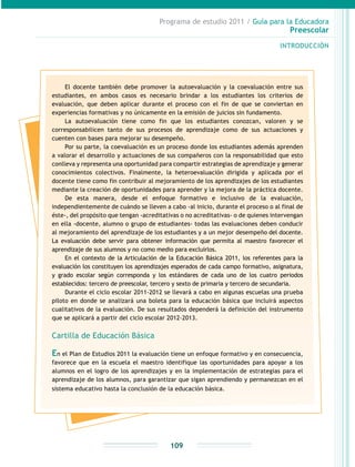Programa de estudio 2011 / Guía para la Educadora
Preescolar
INTRODUCCIÓN
109
El docente también debe promover la autoevaluación y la coevaluación entre sus
estudiantes, en ambos casos es necesario brindar a los estudiantes los criterios de
evaluación, que deben aplicar durante el proceso con el fin de que se conviertan en
experiencias formativas y no únicamente en la emisión de juicios sin fundamento.
La autoevaluación tiene como fin que los estudiantes conozcan, valoren y se
corresponsabilicen tanto de sus procesos de aprendizaje como de sus actuaciones y
cuenten con bases para mejorar su desempeño.
Por su parte, la coevaluación es un proceso donde los estudiantes además aprenden
a valorar el desarrollo y actuaciones de sus compañeros con la responsabilidad que esto
conlleva y representa una oportunidad para compartir estrategias de aprendizaje y generar
conocimientos colectivos. Finalmente, la heteroevaluación dirigida y aplicada por el
docente tiene como fin contribuir al mejoramiento de los aprendizajes de los estudiantes
mediante la creación de oportunidades para aprender y la mejora de la práctica docente.
De esta manera, desde el enfoque formativo e inclusivo de la evaluación,
independientemente de cuándo se lleven a cabo -al inicio, durante el proceso o al final de
éste-, del propósito que tengan -acreditativas o no acreditativas- o de quienes intervengan
en ella -docente, alumno o grupo de estudiantes- todas las evaluaciones deben conducir
al mejoramiento del aprendizaje de los estudiantes y a un mejor desempeño del docente.
La evaluación debe servir para obtener información que permita al maestro favorecer el
aprendizaje de sus alumnos y no como medio para excluirlos.
En el contexto de la Articulación de la Educación Básica 2011, los referentes para la
evaluación los constituyen los aprendizajes esperados de cada campo formativo, asignatura,
y grado escolar según corresponda y los estándares de cada uno de los cuatro periodos
establecidos: tercero de preescolar, tercero y sexto de primaria y tercero de secundaria.
Durante el ciclo escolar 2011-2012 se llevará a cabo en algunas escuelas una prueba
piloto en donde se analizará una boleta para la educación básica que incluirá aspectos
cualitativos de la evaluación. De sus resultados dependerá la definición del instrumento
que se aplicará a partir del ciclo escolar 2012-2013.
Cartilla de Educación Básica
En el Plan de Estudios 2011 la evaluación tiene un enfoque formativo y en consecuencia,
favorece que en la escuela el maestro identifique las oportunidades para apoyar a los
alumnos en el logro de los aprendizajes y en la implementación de estrategias para el
aprendizaje de los alumnos, para garantizar que sigan aprendiendo y permanezcan en el
sistema educativo hasta la conclusión de la educación básica.
 