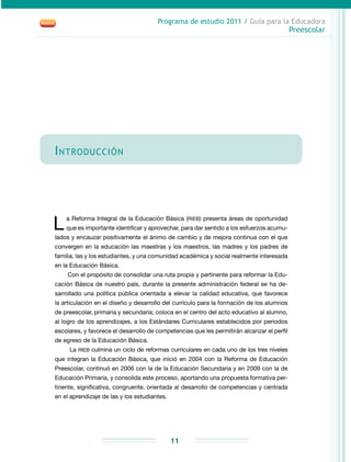 Programa de estudio 2011 / Guía para la Educadora
Preescolar
11
Introducción
L a Reforma Integral de la Educación Básica (RIEB) presenta áreas de oportunidad
que es importante identificar y aprovechar, para dar sentido a los esfuerzos acumu­
lados y encauzar positivamente el ánimo de cambio y de mejora continua con el que
convergen en la educación las maestras y los maestros, las madres y los padres de
familia, las y los estudiantes, y una comunidad académica y social realmente interesada
en la Educación Básica.
Con el propósito de consolidar una ruta propia y pertinente para reformar la Edu-
cación Básica de nuestro país, durante la presente administración federal se ha de-
sarrollado una política pública orientada a elevar la calidad educativa, que favorece
la articulación en el diseño y desarrollo del currículo para la formación de los alumnos
de preescolar, primaria y secundaria; coloca en el centro del acto educativo al alumno,
al logro de los aprendizajes, a los Estándares Curriculares establecidos por periodos
escolares, y favorece el desarrollo de competencias que les permitirán alcanzar el perfil
de egreso de la Educación Básica.
La RIEB culmina un ciclo de reformas curriculares en cada uno de los tres niveles
que integran la Educación Básica, que inició en 2004 con la Reforma de Educación
Preescolar, continuó en 2006 con la de la Educación Secundaria y en 2009 con la de
Educación Primaria, y consolida este proceso, aportando una propuesta formativa per-
tinente, significativa, congruente, orientada al desarrollo de competencias y centrada
en el aprendizaje de las y los estudiantes.
 