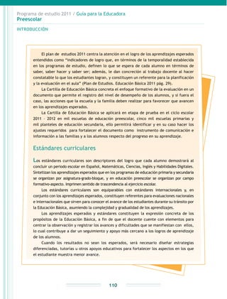 Programa de estudio 2011 / Guía para la Educadora
Preescolar
INTRODUCCIÓN
110
El plan de estudios 2011 centra la atención en el logro de los aprendizajes esperados
entendidos como “indicadores de logro que, en términos de la temporalidad establecida
en los programas de estudio, definen lo que se espera de cada alumno en términos de
saber, saber hacer y saber ser; además, le dan concreción al trabajo docente al hacer
constatable lo que los estudiantes logran, y constituyen un referente para la planificación
y la evaluación en el aula” (Plan de Estudios. Educación Básica 2011 pág. 29).
La Cartilla de Educación Básica concreta el enfoque formativo de la evaluación en un
documento que permite el registro del nivel de desempeño de los alumnos, y si fuera el
caso, las acciones que la escuela y la familia deben realizar para favorecer que avancen
en los aprendizajes esperados.
La Cartilla de Educación Básica se aplicará en etapa de prueba en el ciclo escolar
2011 – 2012 en mil escuelas de educación preescolar, cinco mil escuelas primarias y
mil planteles de educación secundaria, ello permitirá identificar y en su caso hacer los
ajustes requeridos para fortalecer el documento como instrumento de comunicación e
información a las familias y a los alumnos respecto del progreso en su aprendizaje.
Estándares curriculares
Los estándares curriculares son descriptores del logro que cada alumno demostrará al
concluir un periodo escolar en Español, Matemáticas, Ciencias, Inglés y Habilidades Digitales.
Sintetizan los aprendizajes esperados que en los programas de educación primaria y secundaria
se organizan por asignatura-grado-bloque, y en educación preescolar se organizan por campo
formativo-aspecto. Imprimen sentido de trascendencia al ejercicio escolar.
Los estándares curriculares son equiparables con estándares internacionales y, en
conjunto con los aprendizajes esperados, constituyen referentes para evaluaciones nacionales
e internacionales que sirven para conocer el avance de los estudiantes durante su tránsito por
la Educación Básica, asumiendo la complejidad y gradualidad de los aprendizajes.
Los aprendizajes esperados y estándares constituyen la expresión concreta de los
propósitos de la Educación Básica, a fin de que el docente cuente con elementos para
centrar la observación y registrar los avances y dificultades que se manifiestan con ellos,
lo cual contribuye a dar un seguimiento y apoyo más cercano a los logros de aprendizaje
de los alumnos.
Cuando los resultados no sean los esperados, será necesario diseñar estrategias
diferenciadas, tutorías u otros apoyos educativos para fortalecer los aspectos en los que
el estudiante muestra menor avance.
 