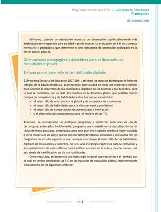 Programa de estudio 2011 / Guía para la Educadora
Preescolar
INTRODUCCIÓN
111
Asimismo, cuando un estudiante muestre un desempeño significativamente más
adelantado de lo esperado para su edad y grado escolar, la evaluación será el instrumento
normativo y pedagógico que determine si una estrategia de promoción anticipada es la
mejor opción para él.
Orientaciones pedagógicas y didácticas para el desarrollo de
habilidades digitales
Enfoque para el desarrollo de las habilidades digitales
El Programa Sectorial de Educación 2007-2011, así como los espacios abiertos por la Reforma
Integral de la Educación Básica, plantearon la oportunidad de crear una estrategia integral
para acceder al desarrollo de las habilidades digitales de los alumnos y los docentes, para
lo cual se consideró, por un lado, los cambios en la dinámica global, que perfilan nuevos
campos de competencia y de habilidades entre los que se encuentran:
•	 el desarrollo de una conciencia global y de competencias ciudadanas
•	 el desarrollo de habilidades para la vida personal y profesional
•	 el desarrollo de competencias de aprendizaje e innovación
•	 y el desarrollo de competencias para el manejo de las TIC
Asimismo, se consideraron los múltiples programas e iniciativas anteriores de uso de
tecnologías, entre ellos Enciclomedia, programa que consistió en la digitalización de los
libros de texto gratuitos, presentada como una gran enciclopedia temática hipervinculada
a otros materiales de apoyo que no necesariamente estaban alineados o vinculados con los
programas de estudio vigentes y que, aunque contribuyó al desarrollo de las habilidades
digitales de los alumnos y docentes, no tuvo una estrategia específica para la formación y
acompañamiento de estos últimos para facilitar su labor en el aula y, mucho menos, una
estrategia de certificación de dichas habilidades.
Como resultado, se desarrolló una estrategia integral que replanteara el sentido con
el cual se venían empleando las TIC en las escuelas de educación básica, implementando
innovaciones en los siguientes ámbitos:
 