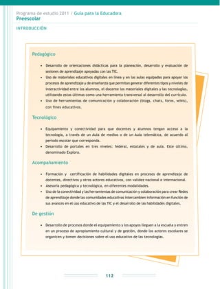 Programa de estudio 2011 / Guía para la Educadora
Preescolar
INTRODUCCIÓN
112
Pedagógico
•	 	Desarrollo de orientaciones didácticas para la planeación, desarrollo y evaluación de
sesiones de aprendizaje apoyadas con las TIC.
•	 	Uso de materiales educativos digitales en línea y en las aulas equipadas para apoyar los
procesos de aprendizaje y de enseñanza que permitan generar diferentes tipos y niveles de
interactividad entre los alumnos, el docente los materiales digitales y las tecnologías,
utilizando estas últimas como una herramienta transversal al desarrollo del currículo.
•	 	Uso de herramientas de comunicación y colaboración (blogs, chats, foros, wikis),
con fines educativos.
Tecnológico
•	 Equipamiento y conectividad para que docentes y alumnos tengan acceso a la
tecnología, a través de un Aula de medios o de un Aula telemática, de acuerdo al
periodo escolar que corresponda.
•	 Desarrollo de portales en tres niveles: federal, estatales y de aula. Este último,
denominado Explora.
Acompañamiento
•	 	Formación y certificación de habilidades digitales en procesos de aprendizaje de
docentes, directivos y otros actores educativos, con validez nacional e internacional.
•	 	Asesoría pedagógica y tecnológica, en diferentes modalidades.
•	 	Uso de la conectividad y las herramientas de comunicación y colaboración para crear Redes
de aprendizaje donde las comunidades educativas intercambien información en función de
sus avances en el uso educativo de las TIC y el desarrollo de las habilidades digitales.
De gestión
•	 Desarrollo de procesos donde el equipamiento y los apoyos lleguen a la escuela y entren
en un proceso de apropiamiento cultural y de gestión, donde los actores escolares se
organicen y tomen decisiones sobre el uso educativo de las tecnologías.
 