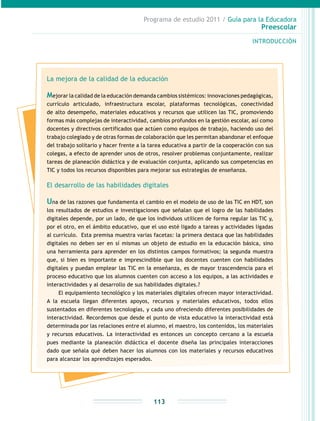 Programa de estudio 2011 / Guía para la Educadora
Preescolar
INTRODUCCIÓN
113
La mejora de la calidad de la educación
Mejorar la calidad de la educación demanda cambios sistémicos: innovaciones pedagógicas,
currículo articulado, infraestructura escolar, plataformas tecnológicas, conectividad
de alto desempeño, materiales educativos y recursos que utilicen las TIC, promoviendo
formas más complejas de interactividad, cambios profundos en la gestión escolar, así como
docentes y directivos certificados que actúen como equipos de trabajo, haciendo uso del
trabajo colegiado y de otras formas de colaboración que les permitan abandonar el enfoque
del trabajo solitario y hacer frente a la tarea educativa a partir de la cooperación con sus
colegas, a efecto de aprender unos de otros, resolver problemas conjuntamente, realizar
tareas de planeación didáctica y de evaluación conjunta, aplicando sus competencias en
TIC y todos los recursos disponibles para mejorar sus estrategias de enseñanza.
El desarrollo de las habilidades digitales
Una de las razones que fundamenta el cambio en el modelo de uso de las TIC en HDT, son
los resultados de estudios e investigaciones que señalan que el logro de las habilidades
digitales depende, por un lado, de que los individuos utilicen de forma regular las TIC y,
por el otro, en el ámbito educativo, que el uso esté ligado a tareas y actividades ligadas
al currículo. Esta premisa muestra varias facetas: la primera destaca que las habilidades
digitales no deben ser en sí mismas un objeto de estudio en la educación básica, sino
una herramienta para aprender en los distintos campos formativos; la segunda muestra
que, si bien es importante e imprescindible que los docentes cuenten con habilidades
digitales y puedan emplear las TIC en la enseñanza, es de mayor trascendencia para el
proceso educativo que los alumnos cuenten con acceso a los equipos, a las actividades e
interactividades y al desarrollo de sus habilidades digitales.?
El equipamiento tecnológico y los materiales digitales ofrecen mayor interactividad.
A la escuela llegan diferentes apoyos, recursos y materiales educativos, todos ellos
sustentados en diferentes tecnologías, y cada uno ofreciendo diferentes posibilidades de
interactividad. Recordemos que desde el punto de vista educativo la interactividad está
determinada por las relaciones entre el alumno, el maestro, los contenidos, los materiales
y recursos educativos. La interactividad es entonces un concepto cercano a la escuela
pues mediante la planeación didáctica el docente diseña las principales interacciones
dado que señala qué deben hacer los alumnos con los materiales y recursos educativos
para alcanzar los aprendizajes esperados.
 