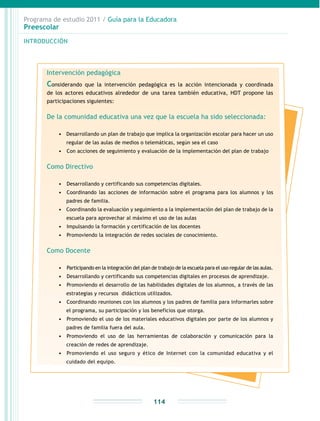 Programa de estudio 2011 / Guía para la Educadora
Preescolar
INTRODUCCIÓN
114
Intervención pedagógica
Considerando que la intervención pedagógica es la acción intencionada y coordinada
de los actores educativos alrededor de una tarea también educativa, HDT propone las
participaciones siguientes:
De la comunidad educativa una vez que la escuela ha sido seleccionada:
•	 Desarrollando un plan de trabajo que implica la organización escolar para hacer un uso
regular de las aulas de medios o telemáticas, según sea el caso
•	 	Con acciones de seguimiento y evaluación de la implementación del plan de trabajo
Como Directivo
•	 	Desarrollando y certificando sus competencias digitales.
•	 	Coordinando las acciones de información sobre el programa para los alumnos y los
padres de familia.
•	 Coordinando la evaluación y seguimiento a la implementación del plan de trabajo de la
escuela para aprovechar al máximo el uso de las aulas
•	 	Impulsando la formación y certificación de los docentes
•	 	Promoviendo la integración de redes sociales de conocimiento.
Como Docente
•	 	Participando en la integración del plan de trabajo de la escuela para el uso regular de las aulas.
•	 	Desarrollando y certificando sus competencias digitales en procesos de aprendizaje.
•	 	Promoviendo el desarrollo de las habilidades digitales de los alumnos, a través de las
estrategias y recursos didácticos utilizados.
•	 	Coordinando reuniones con los alumnos y los padres de familia para informarles sobre
el programa, su participación y los beneficios que otorga.
•	 	Promoviendo el uso de los materiales educativos digitales por parte de los alumnos y
padres de familia fuera del aula.
•	 	Promoviendo el uso de las herramientas de colaboración y comunicación para la
creación de redes de aprendizaje.
•	 	Promoviendo el uso seguro y ético de Internet con la comunidad educativa y el
cuidado del equipo.
 