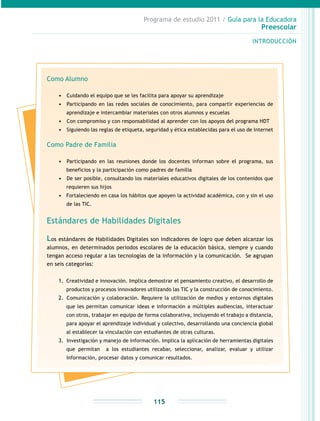 Programa de estudio 2011 / Guía para la Educadora
Preescolar
INTRODUCCIÓN
115
Como Alumno
•	 	Cuidando el equipo que se les facilita para apoyar su aprendizaje
•	 	Participando en las redes sociales de conocimiento, para compartir experiencias de
aprendizaje e intercambiar materiales con otros alumnos y escuelas
•	 	Con compromiso y con responsabilidad al aprender con los apoyos del programa HDT
•	 	Siguiendo las reglas de etiqueta, seguridad y ética establecidas para el uso de Internet
Como Padre de Familia
•	 	Participando en las reuniones donde los docentes informan sobre el programa, sus
beneficios y la participación como padres de familia
•	 	De ser posible, consultando los materiales educativos digitales de los contenidos que
requieren sus hijos
•	 Fortaleciendo en casa los hábitos que apoyen la actividad académica, con y sin el uso
de las TIC.
Estándares de Habilidades Digitales
Los estándares de Habilidades Digitales son indicadores de logro que deben alcanzar los
alumnos, en determinados periodos escolares de la educación básica, siempre y cuando
tengan acceso regular a las tecnologías de la información y la comunicación. Se agrupan
en seis categorías:
1.	 Creatividad e innovación. Implica demostrar el pensamiento creativo, el desarrollo de
productos y procesos innovadores utilizando las TIC y la construcción de conocimiento.
2.	 	Comunicación y colaboración. Requiere la utilización de medios y entornos digitales
que les permitan comunicar ideas e información a múltiples audiencias, interactuar
con otros, trabajar en equipo de forma colaborativa, incluyendo el trabajo a distancia,
para apoyar el aprendizaje individual y colectivo, desarrollando una conciencia global
al establecer la vinculación con estudiantes de otras culturas.
3.	 	Investigación y manejo de información. Implica la aplicación de herramientas digitales
que permitan a los estudiantes recabar, seleccionar, analizar, evaluar y utilizar
información, procesar datos y comunicar resultados.
 