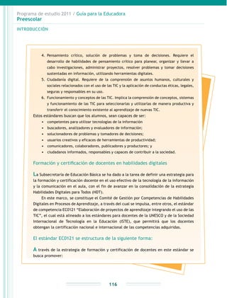 Programa de estudio 2011 / Guía para la Educadora
Preescolar
INTRODUCCIÓN
116
4.	 Pensamiento crítico, solución de problemas y toma de decisiones. Requiere el
desarrollo de habilidades de pensamiento crítico para planear, organizar y llevar a
cabo investigaciones, administrar proyectos, resolver problemas y tomar decisiones
sustentadas en información, utilizando herramientas digitales.
5.	 Ciudadanía digital. Requiere de la comprensión de asuntos humanos, culturales y
sociales relacionados con el uso de las TIC y la aplicación de conductas éticas, legales,
seguras y responsables en su uso.
6.	 Funcionamiento y conceptos de las TIC. Implica la comprensión de conceptos, sistemas
y funcionamiento de las TIC para seleccionarlas y utilizarlas de manera productiva y
transferir el conocimiento existente al aprendizaje de nuevas TIC.
Estos estándares buscan que los alumnos, sean capaces de ser:
•	 	competentes para utilizar tecnologías de la información
•	 	buscadores, analizadores y evaluadores de información;
•	 	solucionadores de problemas y tomadores de decisiones;
•	 	usuarios creativos y eficaces de herramientas de productividad;
•	 	comunicadores, colaboradores, publicadores y productores; y
•	 	ciudadanos informados, responsables y capaces de contribuir a la sociedad.
Formación y certificación de docentes en habilidades digitales
La Subsecretaría de Educación Básica se ha dado a la tarea de definir una estrategia para
la formación y certificación docente en el uso efectivo de la tecnología de la información
y la comunicación en el aula, con el fin de avanzar en la consolidación de la estrategia
Habilidades Digitales para Todos (HDT).
En este marco, se constituye el Comité de Gestión por Competencias de Habilidades
Digitales en Procesos de Aprendizaje, a través del cual se impulsa, entre otros, el estándar
de competencia EC0121 “Elaboración de proyectos de aprendizaje integrando el uso de las
TIC”, el cual está alineado a los estándares para docentes de la UNESCO y de la Sociedad
Internacional de Tecnología en la Educación (ISTE), que permitirá que los docentes
obtengan la certificación nacional e internacional de las competencias adquiridas.
El estándar EC0121 se estructura de la siguiente forma:
A través de la estrategia de formación y certificación de docentes en este estándar se
busca promover:
 