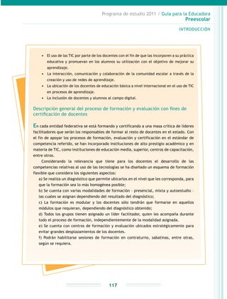 Programa de estudio 2011 / Guía para la Educadora
Preescolar
INTRODUCCIÓN
117
•	 El uso de las TIC por parte de los docentes con el fin de que las incorporen a su práctica
educativa y promuevan en los alumnos su utilización con el objetivo de mejorar su
aprendizaje.
•	 	La interacción, comunicación y colaboración de la comunidad escolar a través de la
creación y uso de redes de aprendizaje.
•	 La ubicación de los docentes de educación básica a nivel internacional en el uso de TIC
en procesos de aprendizaje.
•	 La inclusión de docentes y alumnos al campo digital.
Descripción general del proceso de formación y evaluación con fines de
certificación de docentes
En cada entidad federativa se está formando y certificando a una masa crítica de líderes
facilitadores que serán los responsables de formar al resto de docentes en el estado. Con
el fin de apoyar los procesos de formación, evaluación y certificación en el estándar de
competencia referido, se han incorporado instituciones de alto prestigio académico y en
materia de TIC, como instituciones de educación media, superior, centros de capacitación,
entre otros.
Considerando la relevancia que tiene para los docentes el desarrollo de las
competencias relativas al uso de las tecnologías se ha diseñado un esquema de formación
flexible que considera los siguientes aspectos:
a) Se realiza un diagnóstico que permite ubicarlos en el nivel que les corresponda, para
que la formación sea lo más homogénea posible;
b) Se cuenta con varias modalidades de formación – presencial, mixta y autoestudio –
las cuales se asignan dependiendo del resultado del diagnóstico;
c) La formación es modular y los docentes sólo tendrán que formarse en aquellos
módulos que requieran, dependiendo del diagnóstico obtenido;
d) Todos los grupos tienen asignado un líder facilitador, quien les acompaña durante
todo el proceso de formación, independientemente de la modalidad asignada.
e) Se cuenta con centros de formación y evaluación ubicados estratégicamente para
evitar grandes desplazamientos de los docentes.
f) Podrán habilitarse sesiones de formación en contraturno, sabatinas, entre otras,
según se requiera.
 
