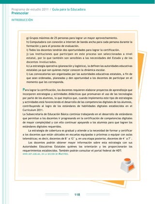 Programa de estudio 2011 / Guía para la Educadora
Preescolar
INTRODUCCIÓN
118
g) Grupos máximos de 25 personas para lograr un mayor aprovechamiento.
h) Computadora con conexión a internet de banda ancha para cada persona durante la
formación y para el proceso de evaluación.
i) Todos los docentes tendrán dos oportunidades para lograr la certificación.
j) Las instituciones que participen en este proceso son seleccionadas a nivel
estatal, por lo que también son sensibles a las necesidades del Estado y de los
docentes involucrados.
k) La estrategia operativa (planeación y logística), la definen las autoridades educativas
estatales ya que son quienes mejor conocen la dinámica escolar.
l) Las convocatorias son organizadas por las autoridades educativas estatales, a fin de
que sean ordenadas, planeadas y den oportunidad a los docentes de participar en el
momento que les corresponda.
Para lograr la certificación, los docentes requieren elaborar proyectos de aprendizaje que
incorporen estrategias y actividades didácticas que promuevan el uso de las tecnologías
por parte de los alumnos, lo que implica que, cuando implementa este tipo de estrategias
y actividades está favoreciendo el desarrollo de las competencias digitales de los alumnos,
contribuyendo al logro de los estándares de habilidades digitales establecidos en el
Curriculum 2011.
La Subsecretaría de Educación Básica continúa trabajando en el desarrollo de estándares
que permitan a los docentes ir progresando en la certificación de competencias digitales
de mayor complejidad y con ello continuar apoyando a los alumnos para que logren los
estándares digitales requeridos.
La estrategia de cobertura es gradual y atiende a la necesidad de formar y certificar
a los docentes que están ubicados en escuelas equipadas o próximas a equipar con aulas
telemáticas; es decir, docentes de 8° a 12° y, en una etapa posterior, docentes de 4° a 7°.
Los docentes podrán obtener mayor información sobre esta estrategia con sus
Autoridades Educativas Estatales quiénes los orientarán y les proporcionarán los
requerimientos establecidos. También podrán consultar el portal federal de HDT:
www.hdt.gob.mx, en la sección de Maestros.
 