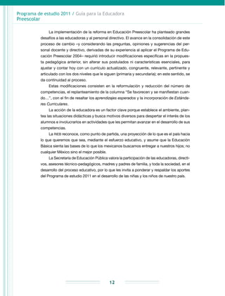 Programa de estudio 2011 / Guía para la Educadora
Preescolar
12
La implementación de la reforma en Educación Preescolar ha planteado grandes
desafíos a las educadoras y al personal directivo. El avance en la consolidación de este
proceso de cambio –y considerando las preguntas, opiniones y sugerencias del per-
sonal docente y directivo, derivadas de su experiencia al aplicar el Programa de Edu-
cación Preescolar 2004– requirió introducir modificaciones específicas en la propues-
ta pedagógica anterior, sin alterar sus postulados ni características esenciales, para
ajustar y contar hoy con un currículo actualizado, congruente, relevante, pertinente y
articulado con los dos niveles que le siguen (primaria y secundaria); en este sentido, se
da continuidad al proceso.
Estas modificaciones consisten en la reformulación y reducción del número de
competencias, el replanteamiento de la columna “Se favorecen y se manifiestan cuan-
do…”, con el fin de resaltar los aprendizajes esperados y la incorporación de Estánda-
res Curriculares.
La acción de la educadora es un factor clave porque establece el ambiente, plan-
tea las situaciones didácticas y busca motivos diversos para despertar el interés de los
alumnos e involucrarlos en actividades que les permitan avanzar en el desarrollo de sus
competencias.
La RIEB reconoce, como punto de partida, una proyección de lo que es el país hacia
lo que queremos que sea, mediante el esfuerzo educativo, y asume que la Educación
Básica sienta las bases de lo que los mexicanos buscamos entregar a nuestros hijos; no
cualquier México sino el mejor posible.
La Secretaría de Educación Pública valora la participación de las educadoras, directi-
vos, asesores técnico-pedagógicos, madres y padres de familia, y toda la sociedad, en el
desarrollo del proceso educativo, por lo que les invita a ponderar y respaldar los aportes
del Programa de estudio 2011 en el desarrollo de las niñas y los niños de nuestro país.
 