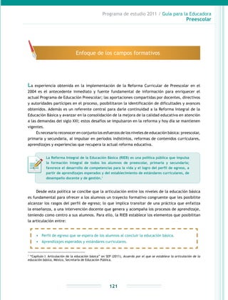 Programa de estudio 2011 / Guía para la Educadora
Preescolar
121
La experiencia obtenida en la implementación de la Reforma Curricular de Preescolar en el
2004 es el antecedente inmediato y fuente fundamental de información para enriquecer el
actual Programa de Educación Preescolar; las aportaciones compartidas por docentes, directivos
y autoridades partícipes en el proceso, posibilitaron la identificación de dificultades y avances
obtenidos. Además es un referente central para darle continuidad a la Reforma Integral de la
Educación Básica y avanzar en la consolidación de la mejora de la calidad educativa en atención
a las demandas del siglo XXI; estos desafíos se impulsaron en la reforma y hoy día se mantienen
vigentes.
Es necesario reconocer en conjunto los esfuerzos de los niveles de educación básica: preescolar,
primaria y secundaria, al impulsar en períodos indistintos, reformas de contenidos curriculares,
aprendizajes y experiencias que recupera la actual reforma educativa.
1
“Capítulo I. Articulación de la educación básica” en SEP (2011), Acuerdo por el que se establece la articulación de la
educación básica, México, Secretaría de Educación Pública.
Enfoque de los campos formativos
La Reforma Integral de la Educación Básica (RIEB) es una política pública que impulsa
la formación integral de todos los alumnos de preescolar, primaria y secundaria;
favorece el desarrollo de competencias para la vida y el logro del perfil de egreso, a
partir de aprendizajes esperados y del establecimiento de estándares curriculares, de
desempeño docente y de gestión.1
Desde esta política se concibe que la articulación entre los niveles de la educación básica
es fundamental para ofrecer a los alumnos un trayecto formativo congruente que les posibilite
alcanzar los rasgos del perfil de egreso; lo que implica transitar de una práctica que enfatiza
la enseñanza, a una intervención docente que genera y acompaña los procesos de aprendizaje,
teniendo como centro a sus alumnos. Para ello, la RIEB establece los elementos que posibilitan
la articulación entre:
•	 Perfil de egreso que se espera de los alumnos al concluir la educación básica.
•	 Aprendizajes esperados y estándares curriculares.
 