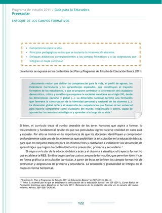 Programa de estudio 2011 / Guía para la Educadora
Preescolar
122
Lo anterior se expresa en los contenidos del Plan y Programas de Estudio de Educación Básica 2011:
2
“Capítulo II. Plan y Programas de Estudio 2011 de Educación Básica” en SEP (2011), Op.cit.
3
“Tema 3: Acuerdo por el que se establece la articulación de la educación básica” en SEP (2011), Curso Básico de
Formación Continua para Maestros en Servicio 2011. Relevancia de la profesión docente en la escuela del nuevo
milenio, México, SEP/SEB/ DGFCMS.
•	 Competencias para la vida.
•	 Principios pedagógicos en los que se sustenta la intervención docente.
•	 Enfoques didácticos correspondientes a los campos formativos y a las asignaturas que
integran el mapa curricular.
Si bien, el currículo traza el rumbo deseable de los seres humanos que aspira a formar, lo
trascendente y fundamental reside en que sus postulados logren hacerse realidad en cada aula
y escuela. Por ello se insiste en la importancia de que los docentes identifiquen y comprendan
profundamente cada uno de los elementos que posibilitan la articulación en la educación básica;
para que en conjunto trabajen para los mismos fines y coadyuven a establecer las secuencias de
aprendizajes que logren la continuidad entre preescolar, primaria y secundaria.3
El mapa curricular de la educación básica acerca al docente a visualizar el trayecto formativo
que establece la RIEB. En él se organizan los cuatro campos de formación, que permiten identificar
en forma gráfica la articulación curricular. A partir de éstos se definen los campos formativos de
preescolar y asignaturas de primaria y secundaria. La secuencia y gradualidad se integra en el
mapa en forma horizontal.
ENFOQUE DE LOS CAMPOS FORMATIVOS
…documento rector que define las competencias para la vida, el perfil de egreso, los
Estándares Curriculares y los aprendizajes esperados, que constituyen el trayecto
formativo de los estudiantes, y que se propone contribuir a la formación del ciudadano
democrático, crítico y creativo que requiere la sociedad mexicana en el siglo XXI, desde
las dimensiones nacional y global (…). La dimensión nacional permite una formación
que favorece la construcción de la identidad personal y nacional de los alumnos (…).
La dimensión global refiere al desarrollo de competencias que forman al ser universal
para hacerlo competitivo como ciudadano del mundo, responsable y activo, capaz de
aprovechar los avances tecnológicos y aprender a lo largo de su vida.2
 