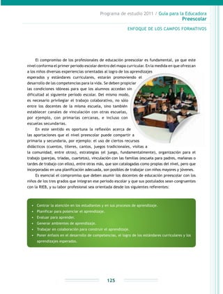Programa de estudio 2011 / Guía para la Educadora
Preescolar
125
El compromiso de los profesionales de educación preescolar es fundamental, ya que este
nivel conforma el primer periodo escolar dentro del mapa curricular. En la medida en que ofrezcan
a los niños diversas experiencias orientadas al logro de los aprendizajes
esperados y estándares curriculares, estarán promoviendo el
desarrollo de las competencias para la vida. Se deben propiciar
las condiciones idóneas para que los alumnos accedan sin
dificultad al siguiente período escolar. Del mismo modo,
es necesario privilegiar el trabajo colaborativo, no sólo
entre los docentes de la misma escuela, sino también
establecer canales de vinculación con otras escuelas,
por ejemplo, con primarias cercanas, e incluso con
escuelas secundarias.
En este sentido es oportuna la reflexión acerca de
las aportaciones que el nivel preescolar puede compartir a
primaria y secundaria, por ejemplo: el uso de ciertos recursos
didácticos (cuentos, títeres, cantos, juegos tradicionales, visitas a
la comunidad, entre otros), estrategias (el juego, fundamentalmente), organización para el
trabajo (parejas, tríadas, cuartetos), vinculación con las familias (escuela para padres, mañanas o
tardes de trabajo con ellos), entre otras más, que son catalogadas como propias del nivel, pero que
incorporadas en una planificación adecuada, son posibles de trabajar con niños mayores y jóvenes.
Es esencial el compromiso que deben asumir los docentes de educación preescolar con los
niños de los tres grados que integran ese periodo escolar y que sus postulados sean congruentes
con la RIEB, y su labor profesional sea orientada desde los siguientes referentes:
•	 Centrar la atención en los estudiantes y en sus procesos de aprendizaje.
•	 Planificar para potenciar el aprendizaje.
•	 Evaluar para aprender.
•	 Generar ambientes de aprendizaje.
•	 Trabajar en colaboración para construir el aprendizaje.
•	 Poner énfasis en el desarrollo de competencias, el logro de los estándares curriculares y los
aprendizajes esperados.
ENFOQUE DE LOS CAMPOS FORMATIVOS
 